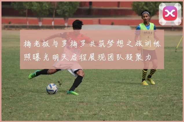 梅老板与罗梅罗共筑梦想之旅训练照曝光明天启程展现团队凝聚力